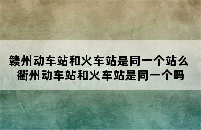 赣州动车站和火车站是同一个站么 衢州动车站和火车站是同一个吗